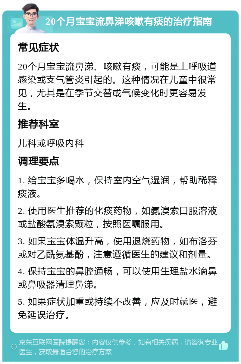 20个月宝宝流鼻涕咳嗽有痰的治疗指南 常见症状 20个月宝宝流鼻涕、咳嗽有痰，可能是上呼吸道感染或支气管炎引起的。这种情况在儿童中很常见，尤其是在季节交替或气候变化时更容易发生。 推荐科室 儿科或呼吸内科 调理要点 1. 给宝宝多喝水，保持室内空气湿润，帮助稀释痰液。 2. 使用医生推荐的化痰药物，如氨溴索口服溶液或盐酸氨溴索颗粒，按照医嘱服用。 3. 如果宝宝体温升高，使用退烧药物，如布洛芬或对乙酰氨基酚，注意遵循医生的建议和剂量。 4. 保持宝宝的鼻腔通畅，可以使用生理盐水滴鼻或鼻吸器清理鼻涕。 5. 如果症状加重或持续不改善，应及时就医，避免延误治疗。