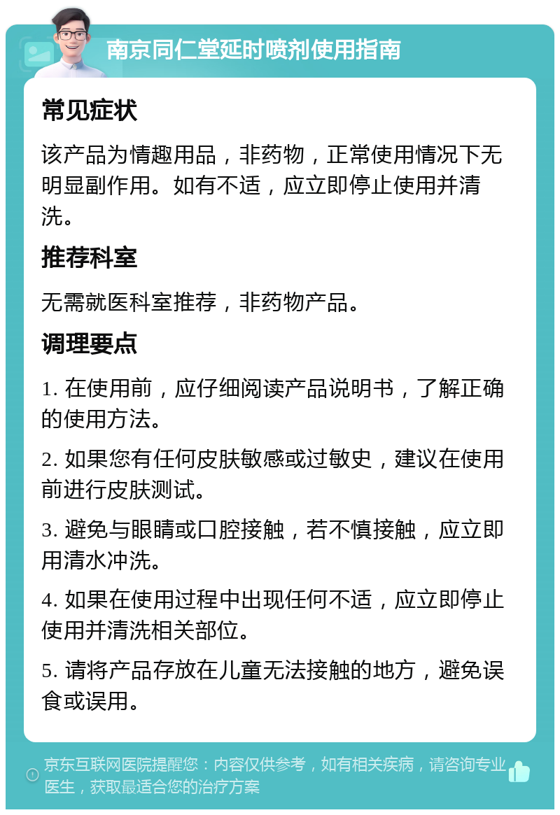 南京同仁堂延时喷剂使用指南 常见症状 该产品为情趣用品，非药物，正常使用情况下无明显副作用。如有不适，应立即停止使用并清洗。 推荐科室 无需就医科室推荐，非药物产品。 调理要点 1. 在使用前，应仔细阅读产品说明书，了解正确的使用方法。 2. 如果您有任何皮肤敏感或过敏史，建议在使用前进行皮肤测试。 3. 避免与眼睛或口腔接触，若不慎接触，应立即用清水冲洗。 4. 如果在使用过程中出现任何不适，应立即停止使用并清洗相关部位。 5. 请将产品存放在儿童无法接触的地方，避免误食或误用。