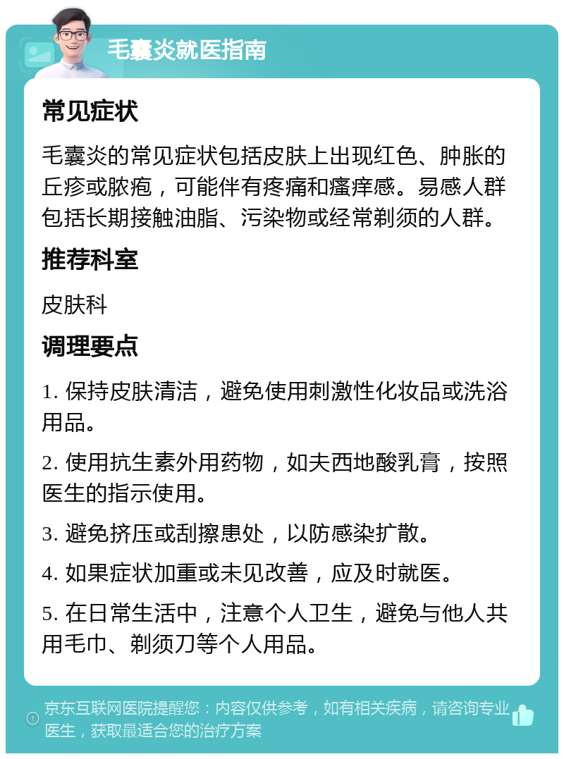 毛囊炎就医指南 常见症状 毛囊炎的常见症状包括皮肤上出现红色、肿胀的丘疹或脓疱，可能伴有疼痛和瘙痒感。易感人群包括长期接触油脂、污染物或经常剃须的人群。 推荐科室 皮肤科 调理要点 1. 保持皮肤清洁，避免使用刺激性化妆品或洗浴用品。 2. 使用抗生素外用药物，如夫西地酸乳膏，按照医生的指示使用。 3. 避免挤压或刮擦患处，以防感染扩散。 4. 如果症状加重或未见改善，应及时就医。 5. 在日常生活中，注意个人卫生，避免与他人共用毛巾、剃须刀等个人用品。