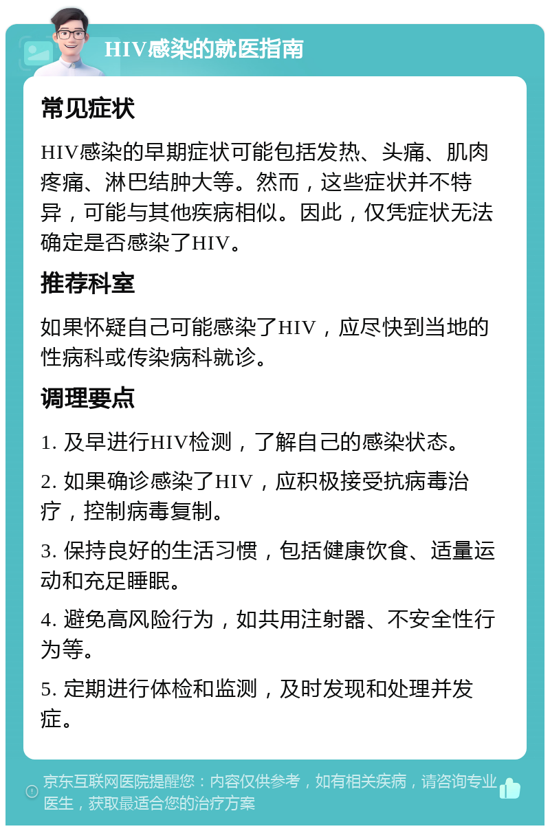 HIV感染的就医指南 常见症状 HIV感染的早期症状可能包括发热、头痛、肌肉疼痛、淋巴结肿大等。然而，这些症状并不特异，可能与其他疾病相似。因此，仅凭症状无法确定是否感染了HIV。 推荐科室 如果怀疑自己可能感染了HIV，应尽快到当地的性病科或传染病科就诊。 调理要点 1. 及早进行HIV检测，了解自己的感染状态。 2. 如果确诊感染了HIV，应积极接受抗病毒治疗，控制病毒复制。 3. 保持良好的生活习惯，包括健康饮食、适量运动和充足睡眠。 4. 避免高风险行为，如共用注射器、不安全性行为等。 5. 定期进行体检和监测，及时发现和处理并发症。