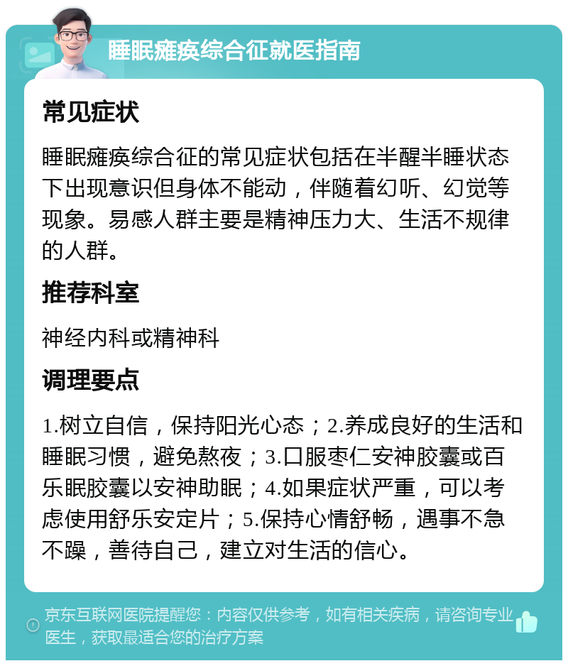 睡眠瘫痪综合征就医指南 常见症状 睡眠瘫痪综合征的常见症状包括在半醒半睡状态下出现意识但身体不能动，伴随着幻听、幻觉等现象。易感人群主要是精神压力大、生活不规律的人群。 推荐科室 神经内科或精神科 调理要点 1.树立自信，保持阳光心态；2.养成良好的生活和睡眠习惯，避免熬夜；3.口服枣仁安神胶囊或百乐眠胶囊以安神助眠；4.如果症状严重，可以考虑使用舒乐安定片；5.保持心情舒畅，遇事不急不躁，善待自己，建立对生活的信心。