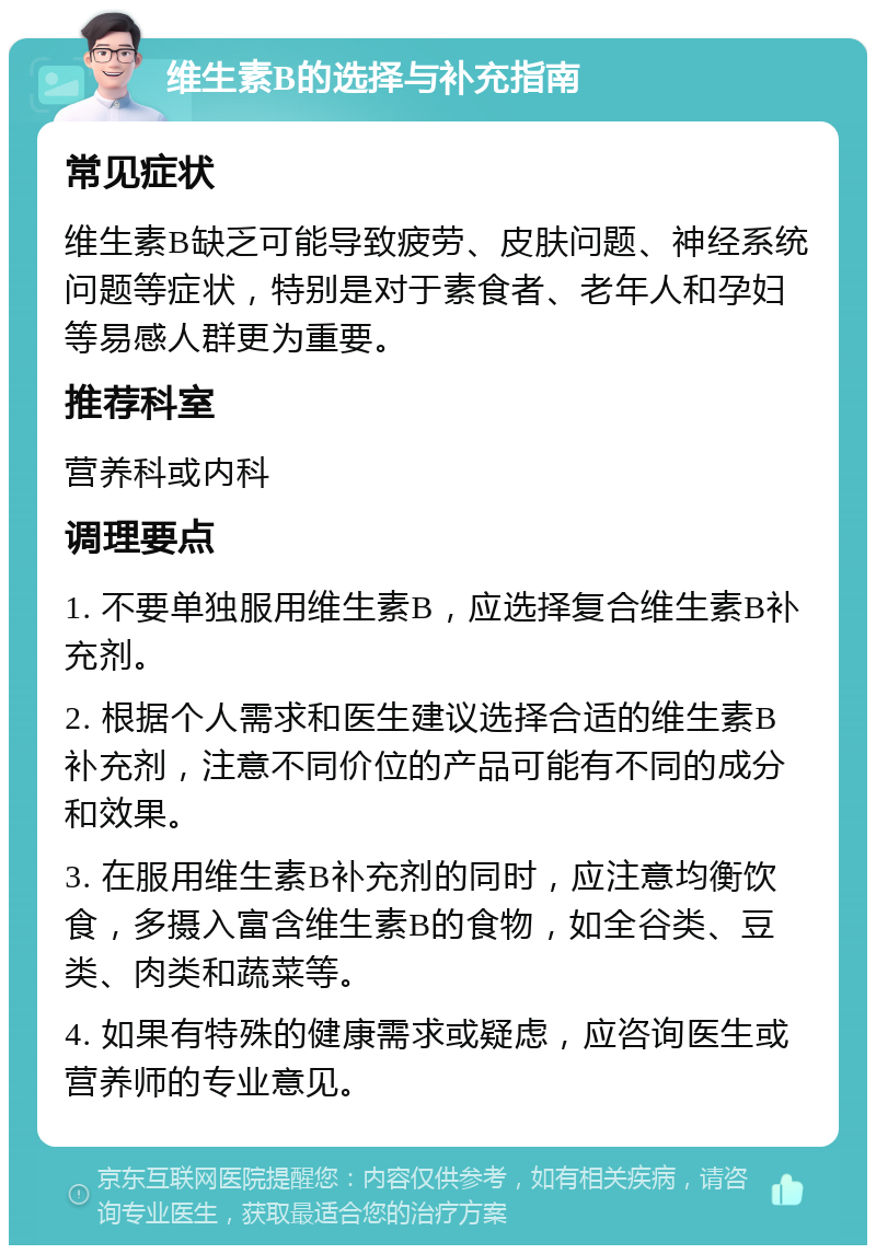 维生素B的选择与补充指南 常见症状 维生素B缺乏可能导致疲劳、皮肤问题、神经系统问题等症状，特别是对于素食者、老年人和孕妇等易感人群更为重要。 推荐科室 营养科或内科 调理要点 1. 不要单独服用维生素B，应选择复合维生素B补充剂。 2. 根据个人需求和医生建议选择合适的维生素B补充剂，注意不同价位的产品可能有不同的成分和效果。 3. 在服用维生素B补充剂的同时，应注意均衡饮食，多摄入富含维生素B的食物，如全谷类、豆类、肉类和蔬菜等。 4. 如果有特殊的健康需求或疑虑，应咨询医生或营养师的专业意见。