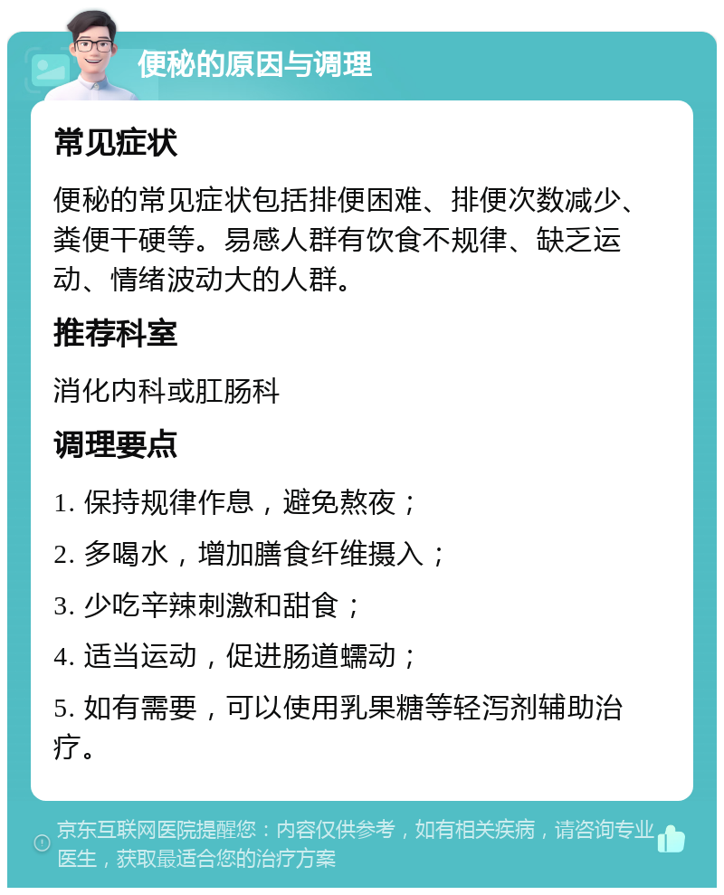 便秘的原因与调理 常见症状 便秘的常见症状包括排便困难、排便次数减少、粪便干硬等。易感人群有饮食不规律、缺乏运动、情绪波动大的人群。 推荐科室 消化内科或肛肠科 调理要点 1. 保持规律作息，避免熬夜； 2. 多喝水，增加膳食纤维摄入； 3. 少吃辛辣刺激和甜食； 4. 适当运动，促进肠道蠕动； 5. 如有需要，可以使用乳果糖等轻泻剂辅助治疗。