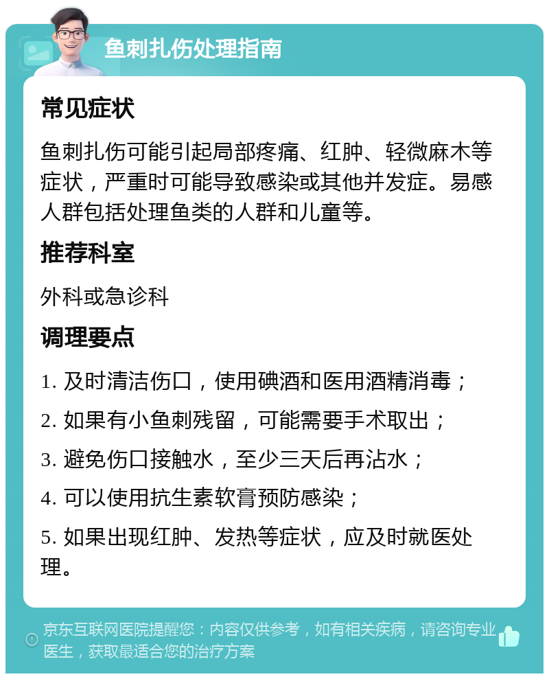 鱼刺扎伤处理指南 常见症状 鱼刺扎伤可能引起局部疼痛、红肿、轻微麻木等症状，严重时可能导致感染或其他并发症。易感人群包括处理鱼类的人群和儿童等。 推荐科室 外科或急诊科 调理要点 1. 及时清洁伤口，使用碘酒和医用酒精消毒； 2. 如果有小鱼刺残留，可能需要手术取出； 3. 避免伤口接触水，至少三天后再沾水； 4. 可以使用抗生素软膏预防感染； 5. 如果出现红肿、发热等症状，应及时就医处理。