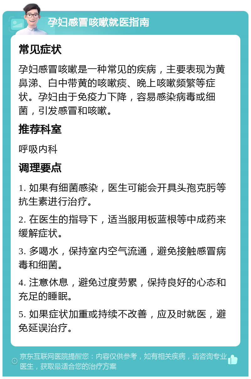 孕妇感冒咳嗽就医指南 常见症状 孕妇感冒咳嗽是一种常见的疾病，主要表现为黄鼻涕、白中带黄的咳嗽痰、晚上咳嗽频繁等症状。孕妇由于免疫力下降，容易感染病毒或细菌，引发感冒和咳嗽。 推荐科室 呼吸内科 调理要点 1. 如果有细菌感染，医生可能会开具头孢克肟等抗生素进行治疗。 2. 在医生的指导下，适当服用板蓝根等中成药来缓解症状。 3. 多喝水，保持室内空气流通，避免接触感冒病毒和细菌。 4. 注意休息，避免过度劳累，保持良好的心态和充足的睡眠。 5. 如果症状加重或持续不改善，应及时就医，避免延误治疗。