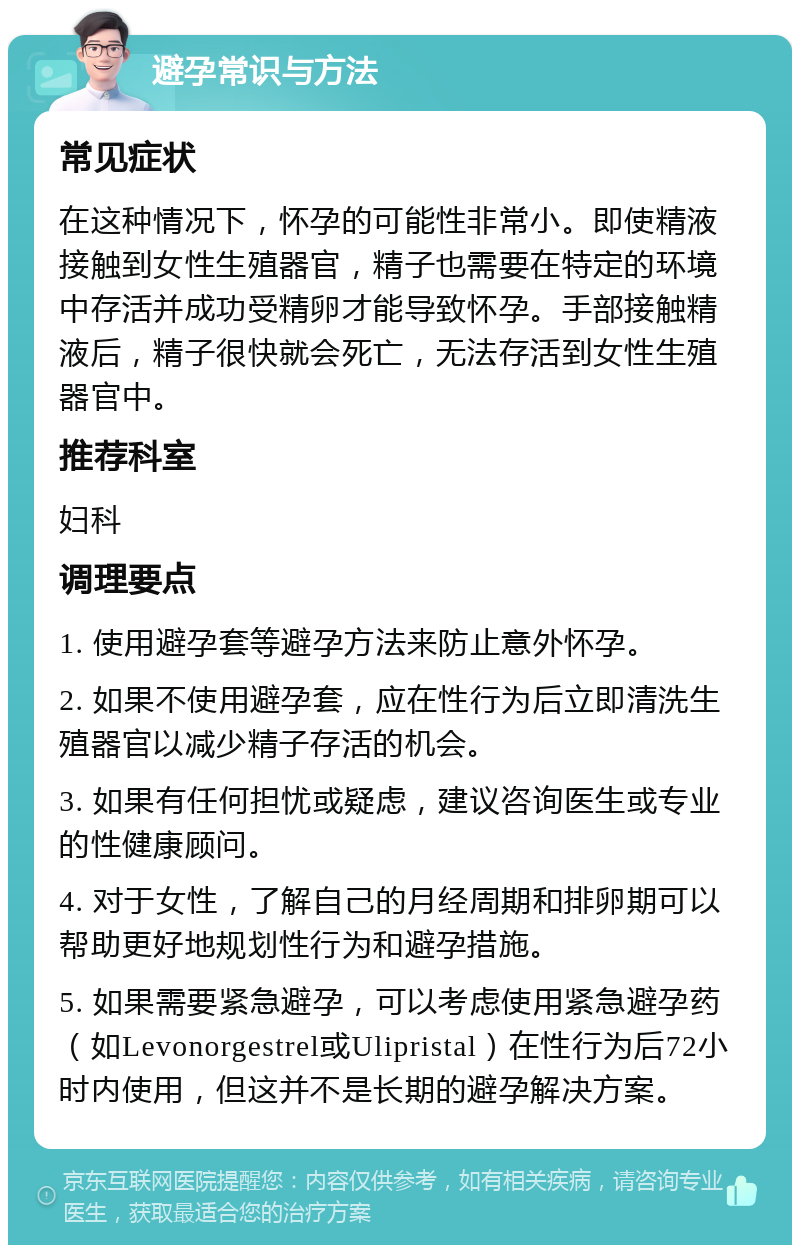 避孕常识与方法 常见症状 在这种情况下，怀孕的可能性非常小。即使精液接触到女性生殖器官，精子也需要在特定的环境中存活并成功受精卵才能导致怀孕。手部接触精液后，精子很快就会死亡，无法存活到女性生殖器官中。 推荐科室 妇科 调理要点 1. 使用避孕套等避孕方法来防止意外怀孕。 2. 如果不使用避孕套，应在性行为后立即清洗生殖器官以减少精子存活的机会。 3. 如果有任何担忧或疑虑，建议咨询医生或专业的性健康顾问。 4. 对于女性，了解自己的月经周期和排卵期可以帮助更好地规划性行为和避孕措施。 5. 如果需要紧急避孕，可以考虑使用紧急避孕药（如Levonorgestrel或Ulipristal）在性行为后72小时内使用，但这并不是长期的避孕解决方案。