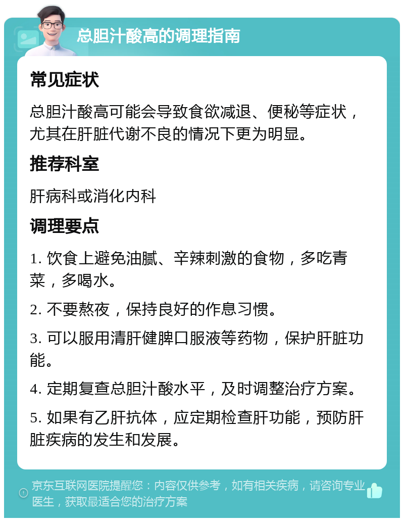 总胆汁酸高的调理指南 常见症状 总胆汁酸高可能会导致食欲减退、便秘等症状，尤其在肝脏代谢不良的情况下更为明显。 推荐科室 肝病科或消化内科 调理要点 1. 饮食上避免油腻、辛辣刺激的食物，多吃青菜，多喝水。 2. 不要熬夜，保持良好的作息习惯。 3. 可以服用清肝健脾口服液等药物，保护肝脏功能。 4. 定期复查总胆汁酸水平，及时调整治疗方案。 5. 如果有乙肝抗体，应定期检查肝功能，预防肝脏疾病的发生和发展。