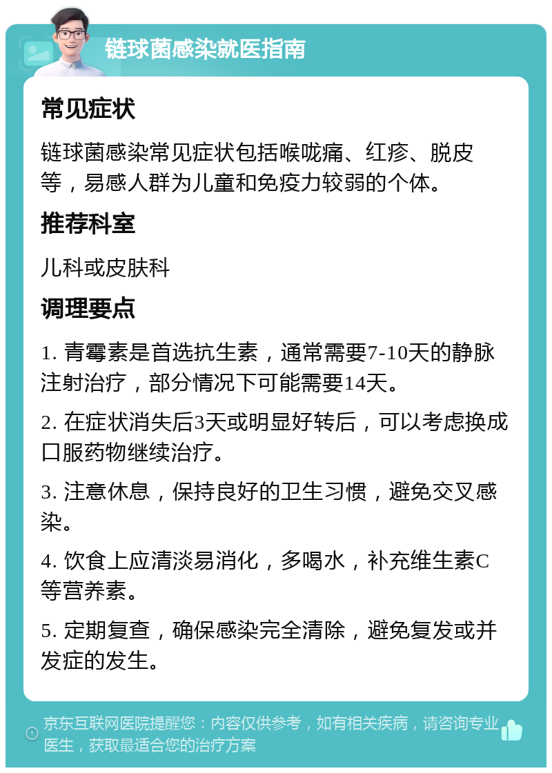 链球菌感染就医指南 常见症状 链球菌感染常见症状包括喉咙痛、红疹、脱皮等，易感人群为儿童和免疫力较弱的个体。 推荐科室 儿科或皮肤科 调理要点 1. 青霉素是首选抗生素，通常需要7-10天的静脉注射治疗，部分情况下可能需要14天。 2. 在症状消失后3天或明显好转后，可以考虑换成口服药物继续治疗。 3. 注意休息，保持良好的卫生习惯，避免交叉感染。 4. 饮食上应清淡易消化，多喝水，补充维生素C等营养素。 5. 定期复查，确保感染完全清除，避免复发或并发症的发生。