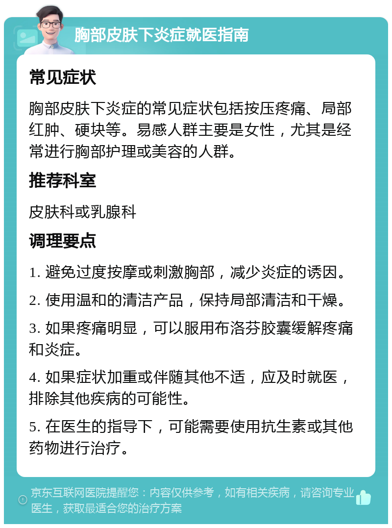 胸部皮肤下炎症就医指南 常见症状 胸部皮肤下炎症的常见症状包括按压疼痛、局部红肿、硬块等。易感人群主要是女性，尤其是经常进行胸部护理或美容的人群。 推荐科室 皮肤科或乳腺科 调理要点 1. 避免过度按摩或刺激胸部，减少炎症的诱因。 2. 使用温和的清洁产品，保持局部清洁和干燥。 3. 如果疼痛明显，可以服用布洛芬胶囊缓解疼痛和炎症。 4. 如果症状加重或伴随其他不适，应及时就医，排除其他疾病的可能性。 5. 在医生的指导下，可能需要使用抗生素或其他药物进行治疗。