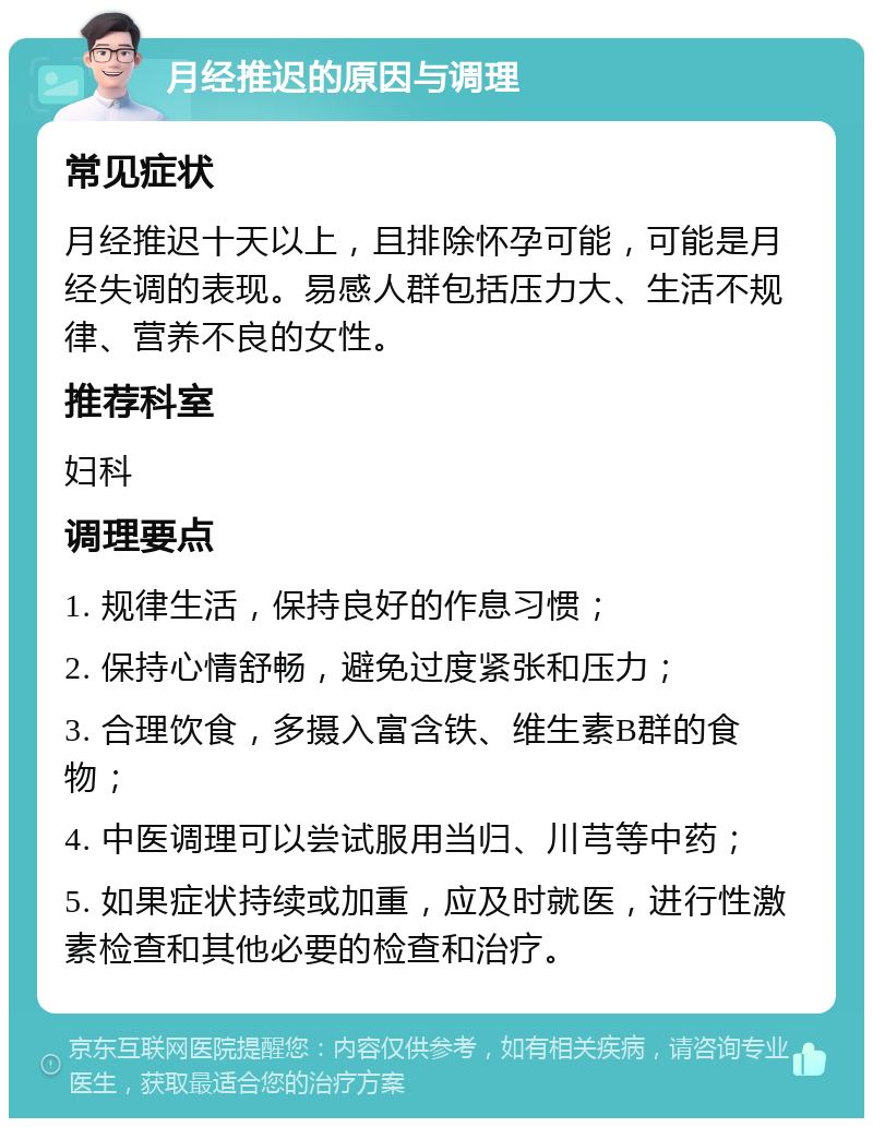 月经推迟的原因与调理 常见症状 月经推迟十天以上，且排除怀孕可能，可能是月经失调的表现。易感人群包括压力大、生活不规律、营养不良的女性。 推荐科室 妇科 调理要点 1. 规律生活，保持良好的作息习惯； 2. 保持心情舒畅，避免过度紧张和压力； 3. 合理饮食，多摄入富含铁、维生素B群的食物； 4. 中医调理可以尝试服用当归、川芎等中药； 5. 如果症状持续或加重，应及时就医，进行性激素检查和其他必要的检查和治疗。