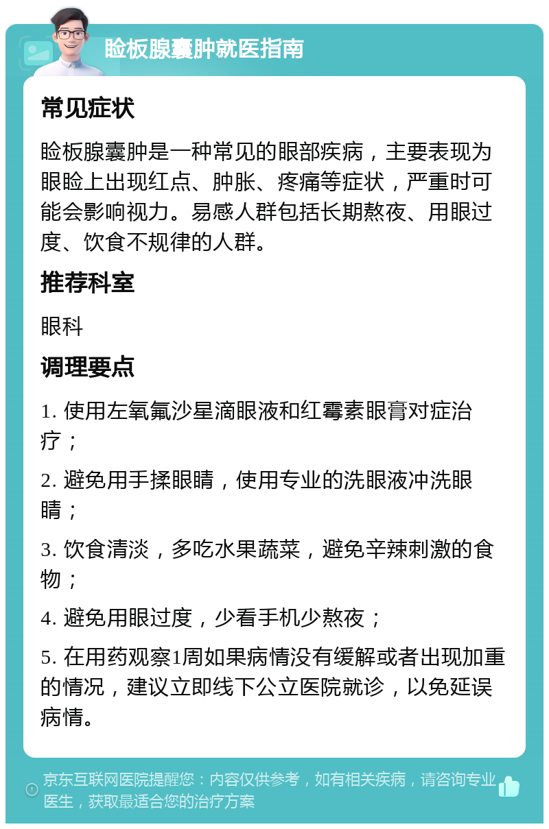 睑板腺囊肿就医指南 常见症状 睑板腺囊肿是一种常见的眼部疾病，主要表现为眼睑上出现红点、肿胀、疼痛等症状，严重时可能会影响视力。易感人群包括长期熬夜、用眼过度、饮食不规律的人群。 推荐科室 眼科 调理要点 1. 使用左氧氟沙星滴眼液和红霉素眼膏对症治疗； 2. 避免用手揉眼睛，使用专业的洗眼液冲洗眼睛； 3. 饮食清淡，多吃水果蔬菜，避免辛辣刺激的食物； 4. 避免用眼过度，少看手机少熬夜； 5. 在用药观察1周如果病情没有缓解或者出现加重的情况，建议立即线下公立医院就诊，以免延误病情。