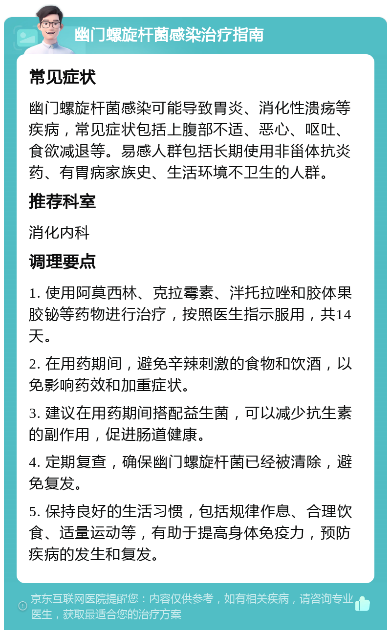 幽门螺旋杆菌感染治疗指南 常见症状 幽门螺旋杆菌感染可能导致胃炎、消化性溃疡等疾病，常见症状包括上腹部不适、恶心、呕吐、食欲减退等。易感人群包括长期使用非甾体抗炎药、有胃病家族史、生活环境不卫生的人群。 推荐科室 消化内科 调理要点 1. 使用阿莫西林、克拉霉素、泮托拉唑和胶体果胶铋等药物进行治疗，按照医生指示服用，共14天。 2. 在用药期间，避免辛辣刺激的食物和饮酒，以免影响药效和加重症状。 3. 建议在用药期间搭配益生菌，可以减少抗生素的副作用，促进肠道健康。 4. 定期复查，确保幽门螺旋杆菌已经被清除，避免复发。 5. 保持良好的生活习惯，包括规律作息、合理饮食、适量运动等，有助于提高身体免疫力，预防疾病的发生和复发。