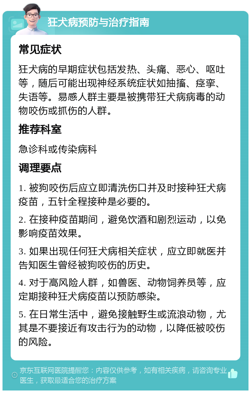 狂犬病预防与治疗指南 常见症状 狂犬病的早期症状包括发热、头痛、恶心、呕吐等，随后可能出现神经系统症状如抽搐、痉挛、失语等。易感人群主要是被携带狂犬病病毒的动物咬伤或抓伤的人群。 推荐科室 急诊科或传染病科 调理要点 1. 被狗咬伤后应立即清洗伤口并及时接种狂犬病疫苗，五针全程接种是必要的。 2. 在接种疫苗期间，避免饮酒和剧烈运动，以免影响疫苗效果。 3. 如果出现任何狂犬病相关症状，应立即就医并告知医生曾经被狗咬伤的历史。 4. 对于高风险人群，如兽医、动物饲养员等，应定期接种狂犬病疫苗以预防感染。 5. 在日常生活中，避免接触野生或流浪动物，尤其是不要接近有攻击行为的动物，以降低被咬伤的风险。