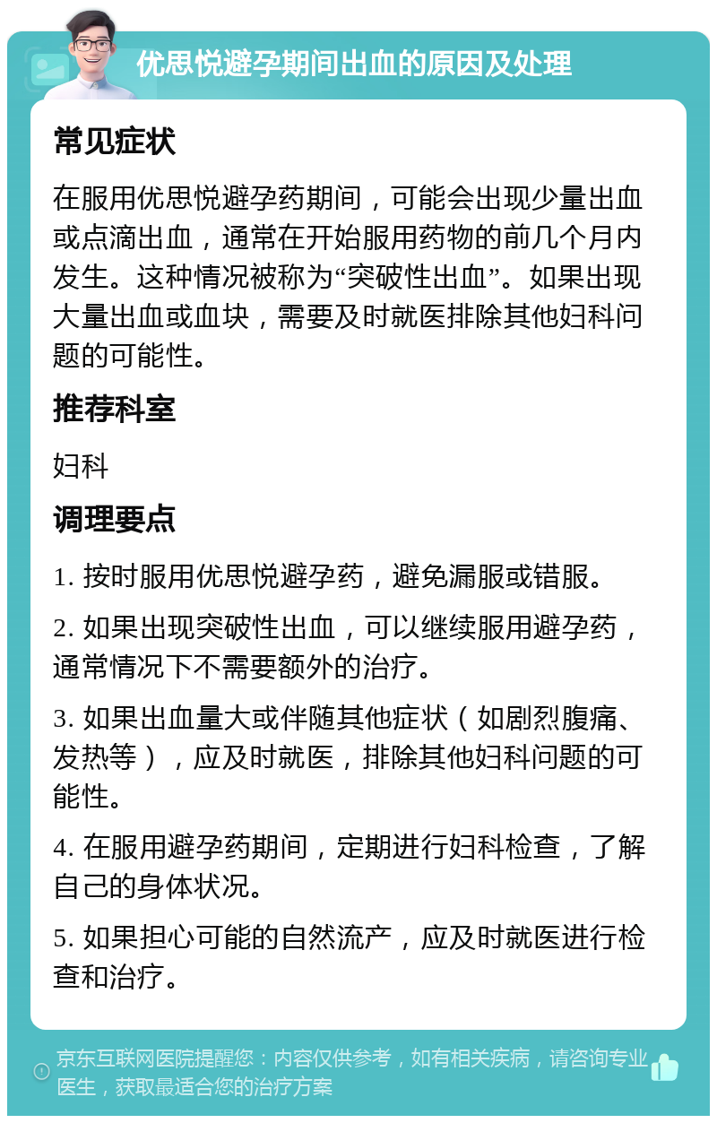 优思悦避孕期间出血的原因及处理 常见症状 在服用优思悦避孕药期间，可能会出现少量出血或点滴出血，通常在开始服用药物的前几个月内发生。这种情况被称为“突破性出血”。如果出现大量出血或血块，需要及时就医排除其他妇科问题的可能性。 推荐科室 妇科 调理要点 1. 按时服用优思悦避孕药，避免漏服或错服。 2. 如果出现突破性出血，可以继续服用避孕药，通常情况下不需要额外的治疗。 3. 如果出血量大或伴随其他症状（如剧烈腹痛、发热等），应及时就医，排除其他妇科问题的可能性。 4. 在服用避孕药期间，定期进行妇科检查，了解自己的身体状况。 5. 如果担心可能的自然流产，应及时就医进行检查和治疗。