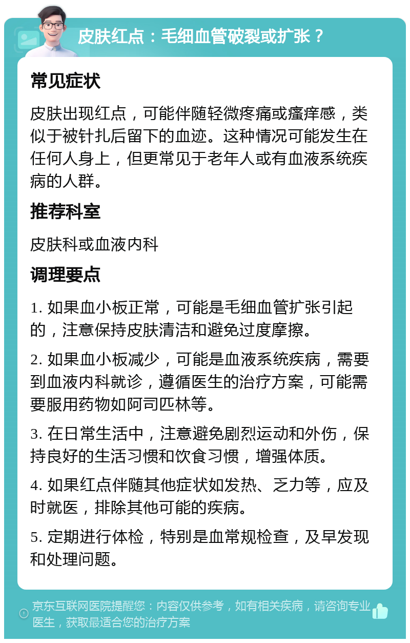 皮肤红点：毛细血管破裂或扩张？ 常见症状 皮肤出现红点，可能伴随轻微疼痛或瘙痒感，类似于被针扎后留下的血迹。这种情况可能发生在任何人身上，但更常见于老年人或有血液系统疾病的人群。 推荐科室 皮肤科或血液内科 调理要点 1. 如果血小板正常，可能是毛细血管扩张引起的，注意保持皮肤清洁和避免过度摩擦。 2. 如果血小板减少，可能是血液系统疾病，需要到血液内科就诊，遵循医生的治疗方案，可能需要服用药物如阿司匹林等。 3. 在日常生活中，注意避免剧烈运动和外伤，保持良好的生活习惯和饮食习惯，增强体质。 4. 如果红点伴随其他症状如发热、乏力等，应及时就医，排除其他可能的疾病。 5. 定期进行体检，特别是血常规检查，及早发现和处理问题。