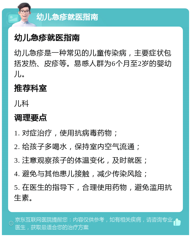 幼儿急疹就医指南 幼儿急疹就医指南 幼儿急疹是一种常见的儿童传染病，主要症状包括发热、皮疹等。易感人群为6个月至2岁的婴幼儿。 推荐科室 儿科 调理要点 1. 对症治疗，使用抗病毒药物； 2. 给孩子多喝水，保持室内空气流通； 3. 注意观察孩子的体温变化，及时就医； 4. 避免与其他患儿接触，减少传染风险； 5. 在医生的指导下，合理使用药物，避免滥用抗生素。