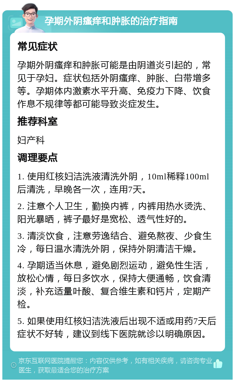 孕期外阴瘙痒和肿胀的治疗指南 常见症状 孕期外阴瘙痒和肿胀可能是由阴道炎引起的，常见于孕妇。症状包括外阴瘙痒、肿胀、白带增多等。孕期体内激素水平升高、免疫力下降、饮食作息不规律等都可能导致炎症发生。 推荐科室 妇产科 调理要点 1. 使用红核妇洁洗液清洗外阴，10ml稀释100ml后清洗，早晚各一次，连用7天。 2. 注意个人卫生，勤换内裤，内裤用热水烫洗、阳光暴晒，裤子最好是宽松、透气性好的。 3. 清淡饮食，注意劳逸结合、避免熬夜、少食生冷，每日温水清洗外阴，保持外阴清洁干燥。 4. 孕期适当休息，避免剧烈运动，避免性生活，放松心情，每日多饮水，保持大便通畅，饮食清淡，补充适量叶酸、复合维生素和钙片，定期产检。 5. 如果使用红核妇洁洗液后出现不适或用药7天后症状不好转，建议到线下医院就诊以明确原因。