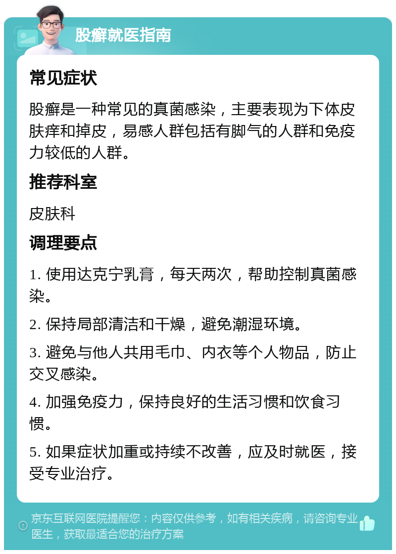 股癣就医指南 常见症状 股癣是一种常见的真菌感染，主要表现为下体皮肤痒和掉皮，易感人群包括有脚气的人群和免疫力较低的人群。 推荐科室 皮肤科 调理要点 1. 使用达克宁乳膏，每天两次，帮助控制真菌感染。 2. 保持局部清洁和干燥，避免潮湿环境。 3. 避免与他人共用毛巾、内衣等个人物品，防止交叉感染。 4. 加强免疫力，保持良好的生活习惯和饮食习惯。 5. 如果症状加重或持续不改善，应及时就医，接受专业治疗。