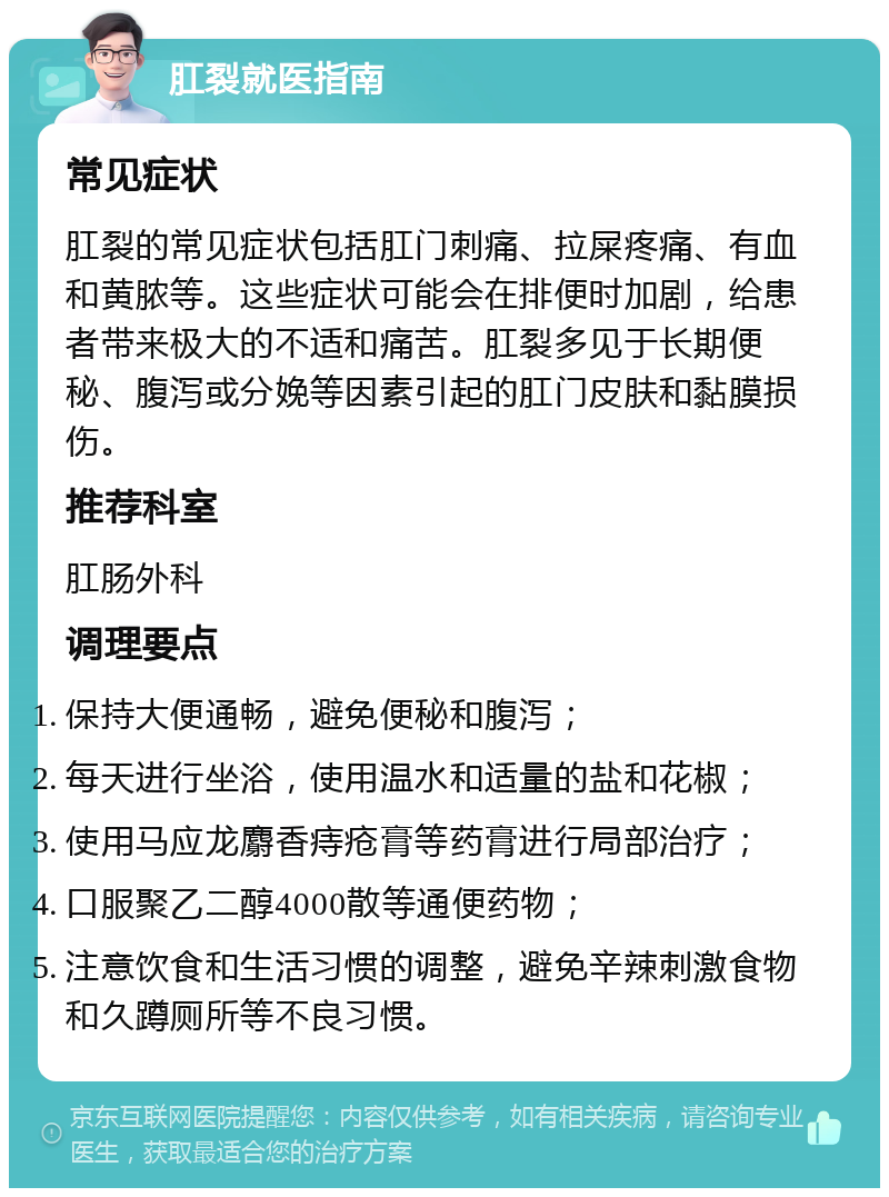 肛裂就医指南 常见症状 肛裂的常见症状包括肛门刺痛、拉屎疼痛、有血和黄脓等。这些症状可能会在排便时加剧，给患者带来极大的不适和痛苦。肛裂多见于长期便秘、腹泻或分娩等因素引起的肛门皮肤和黏膜损伤。 推荐科室 肛肠外科 调理要点 保持大便通畅，避免便秘和腹泻； 每天进行坐浴，使用温水和适量的盐和花椒； 使用马应龙麝香痔疮膏等药膏进行局部治疗； 口服聚乙二醇4000散等通便药物； 注意饮食和生活习惯的调整，避免辛辣刺激食物和久蹲厕所等不良习惯。