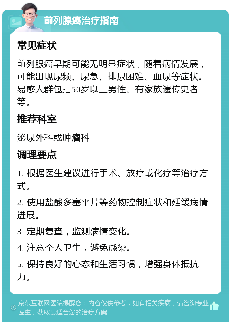 前列腺癌治疗指南 常见症状 前列腺癌早期可能无明显症状，随着病情发展，可能出现尿频、尿急、排尿困难、血尿等症状。易感人群包括50岁以上男性、有家族遗传史者等。 推荐科室 泌尿外科或肿瘤科 调理要点 1. 根据医生建议进行手术、放疗或化疗等治疗方式。 2. 使用盐酸多塞平片等药物控制症状和延缓病情进展。 3. 定期复查，监测病情变化。 4. 注意个人卫生，避免感染。 5. 保持良好的心态和生活习惯，增强身体抵抗力。