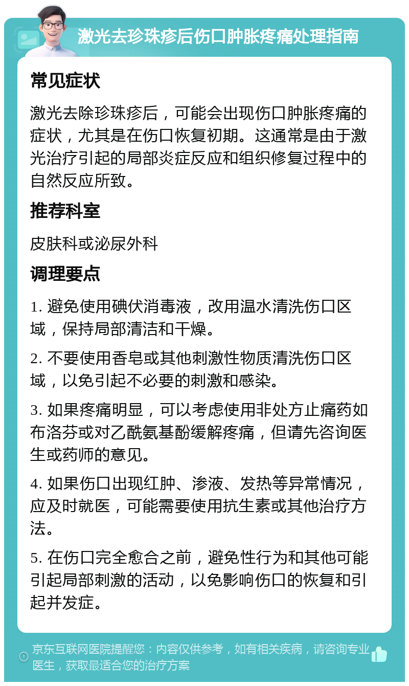 激光去珍珠疹后伤口肿胀疼痛处理指南 常见症状 激光去除珍珠疹后，可能会出现伤口肿胀疼痛的症状，尤其是在伤口恢复初期。这通常是由于激光治疗引起的局部炎症反应和组织修复过程中的自然反应所致。 推荐科室 皮肤科或泌尿外科 调理要点 1. 避免使用碘伏消毒液，改用温水清洗伤口区域，保持局部清洁和干燥。 2. 不要使用香皂或其他刺激性物质清洗伤口区域，以免引起不必要的刺激和感染。 3. 如果疼痛明显，可以考虑使用非处方止痛药如布洛芬或对乙酰氨基酚缓解疼痛，但请先咨询医生或药师的意见。 4. 如果伤口出现红肿、渗液、发热等异常情况，应及时就医，可能需要使用抗生素或其他治疗方法。 5. 在伤口完全愈合之前，避免性行为和其他可能引起局部刺激的活动，以免影响伤口的恢复和引起并发症。