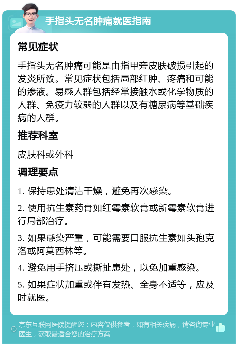 手指头无名肿痛就医指南 常见症状 手指头无名肿痛可能是由指甲旁皮肤破损引起的发炎所致。常见症状包括局部红肿、疼痛和可能的渗液。易感人群包括经常接触水或化学物质的人群、免疫力较弱的人群以及有糖尿病等基础疾病的人群。 推荐科室 皮肤科或外科 调理要点 1. 保持患处清洁干燥，避免再次感染。 2. 使用抗生素药膏如红霉素软膏或新霉素软膏进行局部治疗。 3. 如果感染严重，可能需要口服抗生素如头孢克洛或阿莫西林等。 4. 避免用手挤压或撕扯患处，以免加重感染。 5. 如果症状加重或伴有发热、全身不适等，应及时就医。