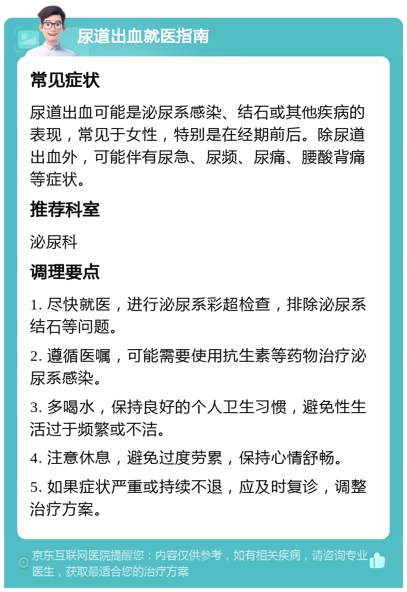 尿道出血就医指南 常见症状 尿道出血可能是泌尿系感染、结石或其他疾病的表现，常见于女性，特别是在经期前后。除尿道出血外，可能伴有尿急、尿频、尿痛、腰酸背痛等症状。 推荐科室 泌尿科 调理要点 1. 尽快就医，进行泌尿系彩超检查，排除泌尿系结石等问题。 2. 遵循医嘱，可能需要使用抗生素等药物治疗泌尿系感染。 3. 多喝水，保持良好的个人卫生习惯，避免性生活过于频繁或不洁。 4. 注意休息，避免过度劳累，保持心情舒畅。 5. 如果症状严重或持续不退，应及时复诊，调整治疗方案。