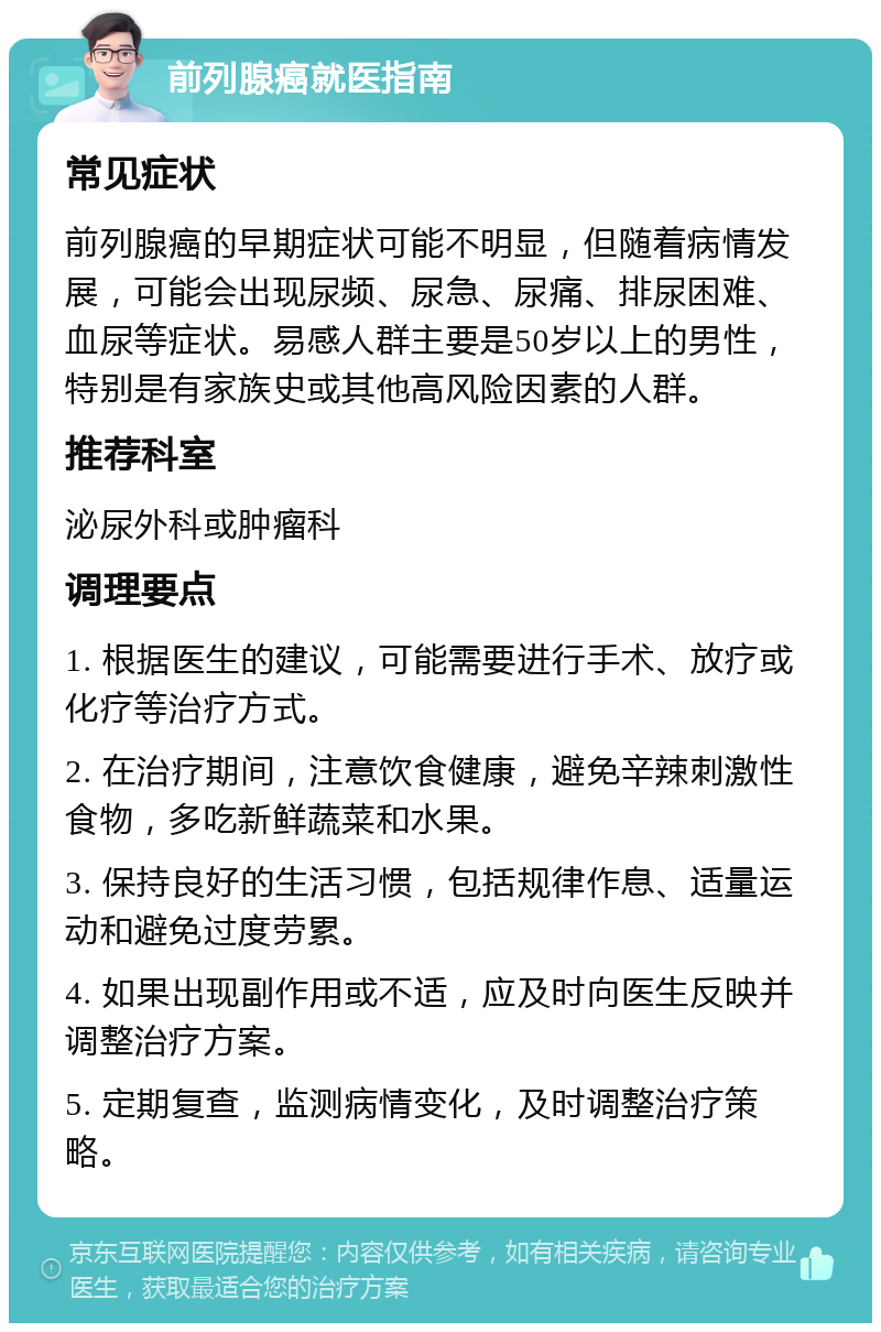 前列腺癌就医指南 常见症状 前列腺癌的早期症状可能不明显，但随着病情发展，可能会出现尿频、尿急、尿痛、排尿困难、血尿等症状。易感人群主要是50岁以上的男性，特别是有家族史或其他高风险因素的人群。 推荐科室 泌尿外科或肿瘤科 调理要点 1. 根据医生的建议，可能需要进行手术、放疗或化疗等治疗方式。 2. 在治疗期间，注意饮食健康，避免辛辣刺激性食物，多吃新鲜蔬菜和水果。 3. 保持良好的生活习惯，包括规律作息、适量运动和避免过度劳累。 4. 如果出现副作用或不适，应及时向医生反映并调整治疗方案。 5. 定期复查，监测病情变化，及时调整治疗策略。