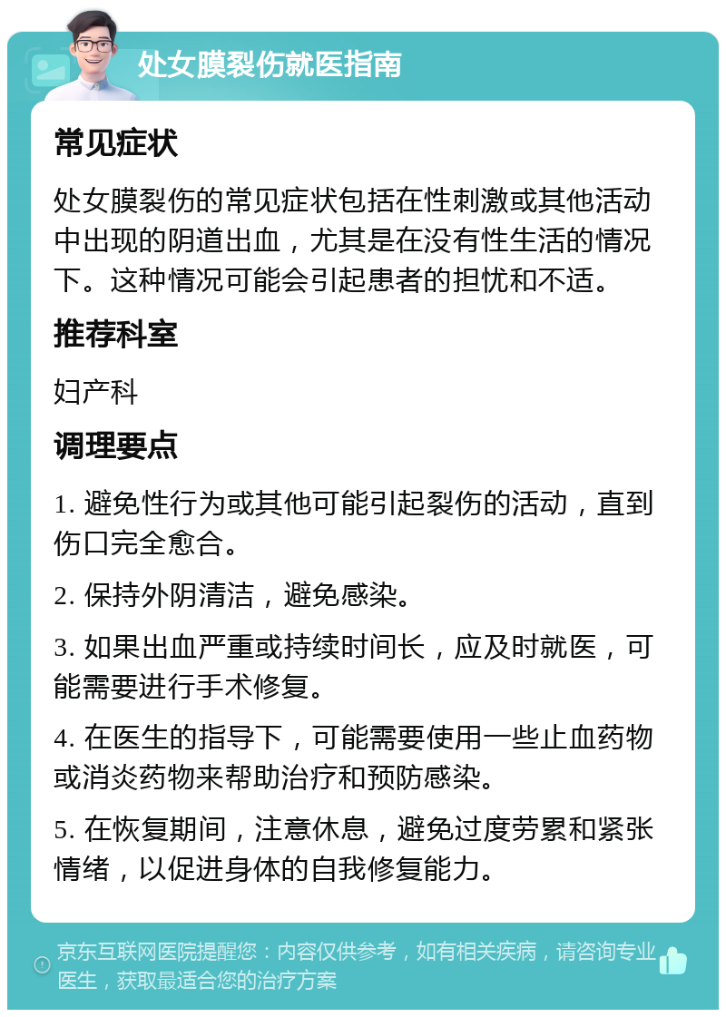 处女膜裂伤就医指南 常见症状 处女膜裂伤的常见症状包括在性刺激或其他活动中出现的阴道出血，尤其是在没有性生活的情况下。这种情况可能会引起患者的担忧和不适。 推荐科室 妇产科 调理要点 1. 避免性行为或其他可能引起裂伤的活动，直到伤口完全愈合。 2. 保持外阴清洁，避免感染。 3. 如果出血严重或持续时间长，应及时就医，可能需要进行手术修复。 4. 在医生的指导下，可能需要使用一些止血药物或消炎药物来帮助治疗和预防感染。 5. 在恢复期间，注意休息，避免过度劳累和紧张情绪，以促进身体的自我修复能力。