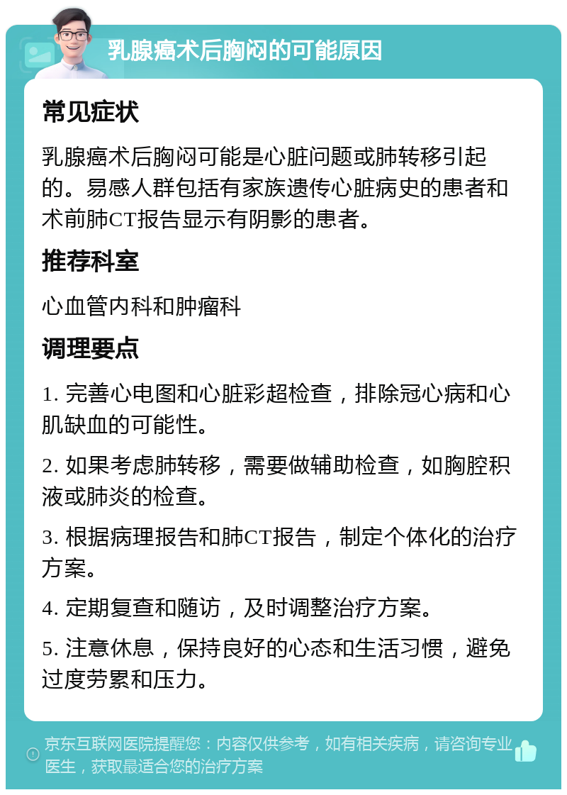 乳腺癌术后胸闷的可能原因 常见症状 乳腺癌术后胸闷可能是心脏问题或肺转移引起的。易感人群包括有家族遗传心脏病史的患者和术前肺CT报告显示有阴影的患者。 推荐科室 心血管内科和肿瘤科 调理要点 1. 完善心电图和心脏彩超检查，排除冠心病和心肌缺血的可能性。 2. 如果考虑肺转移，需要做辅助检查，如胸腔积液或肺炎的检查。 3. 根据病理报告和肺CT报告，制定个体化的治疗方案。 4. 定期复查和随访，及时调整治疗方案。 5. 注意休息，保持良好的心态和生活习惯，避免过度劳累和压力。