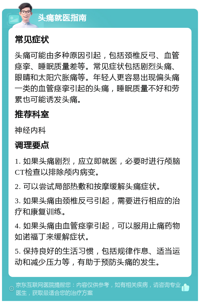 头痛就医指南 常见症状 头痛可能由多种原因引起，包括颈椎反弓、血管痉挛、睡眠质量差等。常见症状包括剧烈头痛、眼睛和太阳穴胀痛等。年轻人更容易出现偏头痛一类的血管痉挛引起的头痛，睡眠质量不好和劳累也可能诱发头痛。 推荐科室 神经内科 调理要点 1. 如果头痛剧烈，应立即就医，必要时进行颅脑CT检查以排除颅内病变。 2. 可以尝试局部热敷和按摩缓解头痛症状。 3. 如果头痛由颈椎反弓引起，需要进行相应的治疗和康复训练。 4. 如果头痛由血管痉挛引起，可以服用止痛药物如诺福丁来缓解症状。 5. 保持良好的生活习惯，包括规律作息、适当运动和减少压力等，有助于预防头痛的发生。