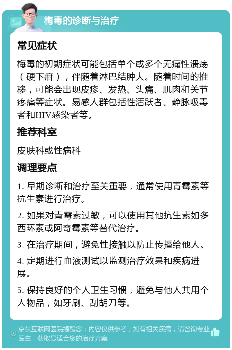 梅毒的诊断与治疗 常见症状 梅毒的初期症状可能包括单个或多个无痛性溃疡（硬下疳），伴随着淋巴结肿大。随着时间的推移，可能会出现皮疹、发热、头痛、肌肉和关节疼痛等症状。易感人群包括性活跃者、静脉吸毒者和HIV感染者等。 推荐科室 皮肤科或性病科 调理要点 1. 早期诊断和治疗至关重要，通常使用青霉素等抗生素进行治疗。 2. 如果对青霉素过敏，可以使用其他抗生素如多西环素或阿奇霉素等替代治疗。 3. 在治疗期间，避免性接触以防止传播给他人。 4. 定期进行血液测试以监测治疗效果和疾病进展。 5. 保持良好的个人卫生习惯，避免与他人共用个人物品，如牙刷、刮胡刀等。