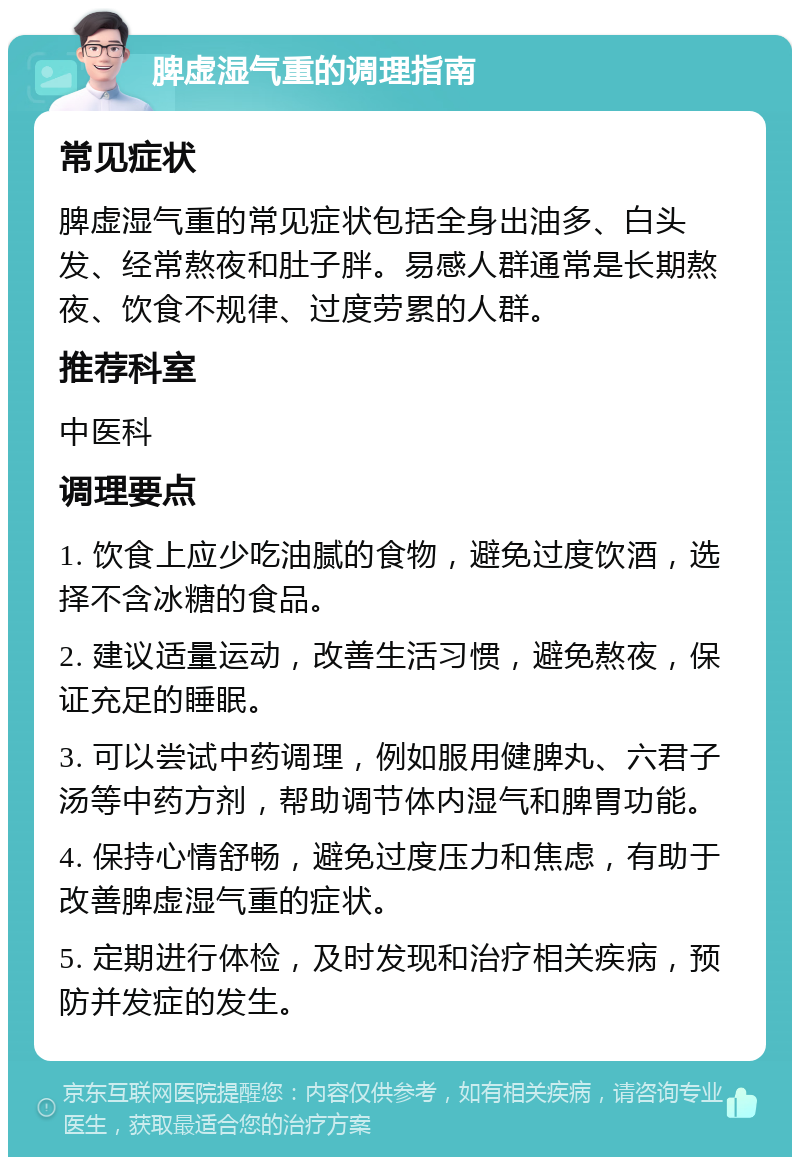 脾虚湿气重的调理指南 常见症状 脾虚湿气重的常见症状包括全身出油多、白头发、经常熬夜和肚子胖。易感人群通常是长期熬夜、饮食不规律、过度劳累的人群。 推荐科室 中医科 调理要点 1. 饮食上应少吃油腻的食物，避免过度饮酒，选择不含冰糖的食品。 2. 建议适量运动，改善生活习惯，避免熬夜，保证充足的睡眠。 3. 可以尝试中药调理，例如服用健脾丸、六君子汤等中药方剂，帮助调节体内湿气和脾胃功能。 4. 保持心情舒畅，避免过度压力和焦虑，有助于改善脾虚湿气重的症状。 5. 定期进行体检，及时发现和治疗相关疾病，预防并发症的发生。