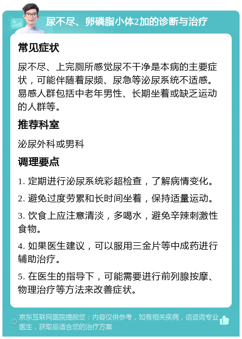 尿不尽、卵磷脂小体2加的诊断与治疗 常见症状 尿不尽、上完厕所感觉尿不干净是本病的主要症状，可能伴随着尿频、尿急等泌尿系统不适感。易感人群包括中老年男性、长期坐着或缺乏运动的人群等。 推荐科室 泌尿外科或男科 调理要点 1. 定期进行泌尿系统彩超检查，了解病情变化。 2. 避免过度劳累和长时间坐着，保持适量运动。 3. 饮食上应注意清淡，多喝水，避免辛辣刺激性食物。 4. 如果医生建议，可以服用三金片等中成药进行辅助治疗。 5. 在医生的指导下，可能需要进行前列腺按摩、物理治疗等方法来改善症状。