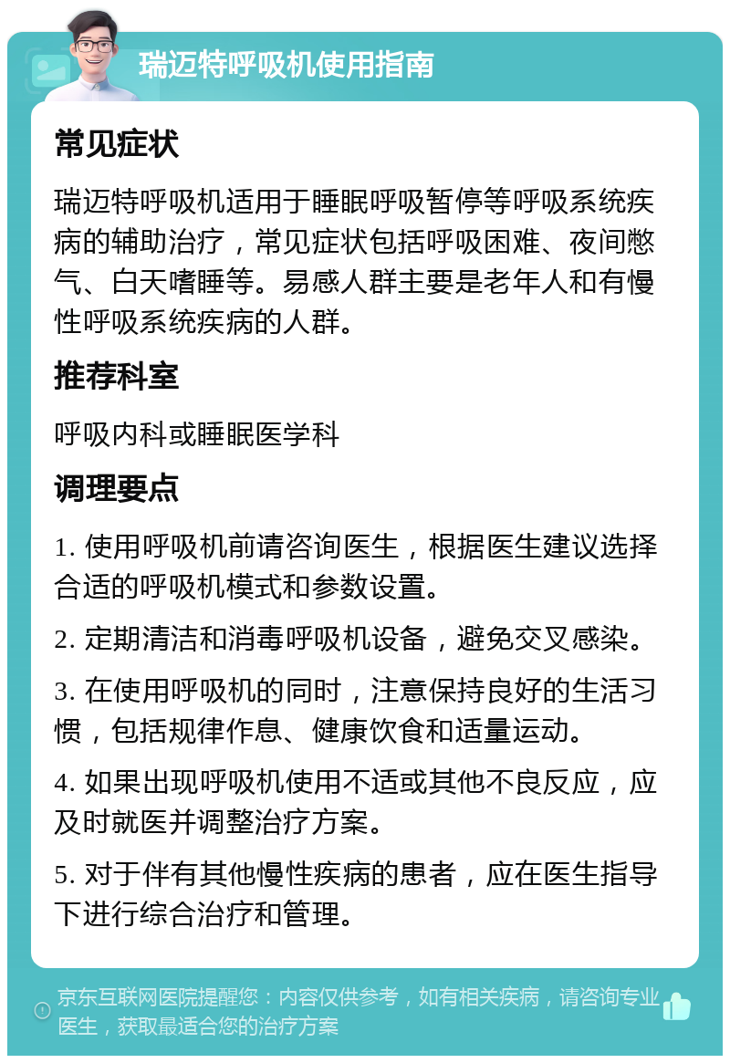 瑞迈特呼吸机使用指南 常见症状 瑞迈特呼吸机适用于睡眠呼吸暂停等呼吸系统疾病的辅助治疗，常见症状包括呼吸困难、夜间憋气、白天嗜睡等。易感人群主要是老年人和有慢性呼吸系统疾病的人群。 推荐科室 呼吸内科或睡眠医学科 调理要点 1. 使用呼吸机前请咨询医生，根据医生建议选择合适的呼吸机模式和参数设置。 2. 定期清洁和消毒呼吸机设备，避免交叉感染。 3. 在使用呼吸机的同时，注意保持良好的生活习惯，包括规律作息、健康饮食和适量运动。 4. 如果出现呼吸机使用不适或其他不良反应，应及时就医并调整治疗方案。 5. 对于伴有其他慢性疾病的患者，应在医生指导下进行综合治疗和管理。