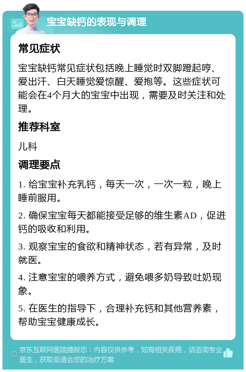 宝宝缺钙的表现与调理 常见症状 宝宝缺钙常见症状包括晚上睡觉时双脚蹬起哼、爱出汗、白天睡觉爱惊醒、爱抱等。这些症状可能会在4个月大的宝宝中出现，需要及时关注和处理。 推荐科室 儿科 调理要点 1. 给宝宝补充乳钙，每天一次，一次一粒，晚上睡前服用。 2. 确保宝宝每天都能接受足够的维生素AD，促进钙的吸收和利用。 3. 观察宝宝的食欲和精神状态，若有异常，及时就医。 4. 注意宝宝的喂养方式，避免喂多奶导致吐奶现象。 5. 在医生的指导下，合理补充钙和其他营养素，帮助宝宝健康成长。