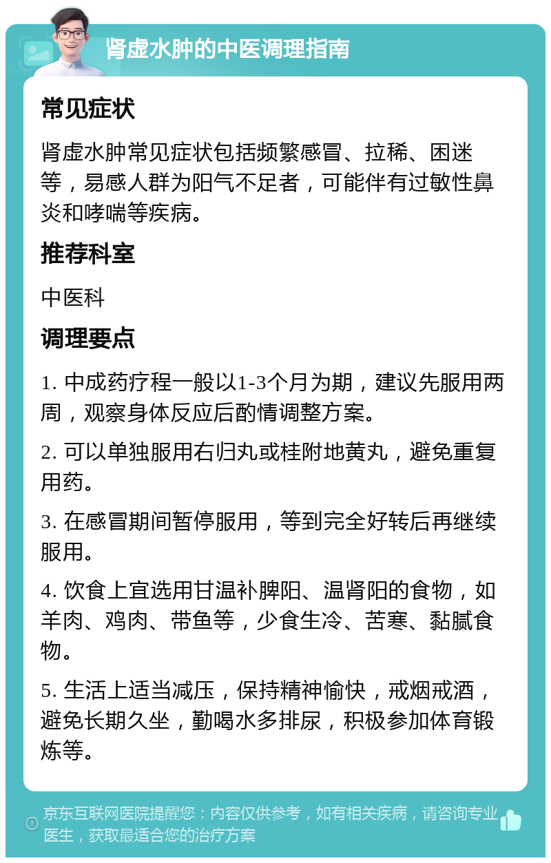 肾虚水肿的中医调理指南 常见症状 肾虚水肿常见症状包括频繁感冒、拉稀、困迷等，易感人群为阳气不足者，可能伴有过敏性鼻炎和哮喘等疾病。 推荐科室 中医科 调理要点 1. 中成药疗程一般以1-3个月为期，建议先服用两周，观察身体反应后酌情调整方案。 2. 可以单独服用右归丸或桂附地黄丸，避免重复用药。 3. 在感冒期间暂停服用，等到完全好转后再继续服用。 4. 饮食上宜选用甘温补脾阳、温肾阳的食物，如羊肉、鸡肉、带鱼等，少食生冷、苦寒、黏腻食物。 5. 生活上适当减压，保持精神愉快，戒烟戒酒，避免长期久坐，勤喝水多排尿，积极参加体育锻炼等。