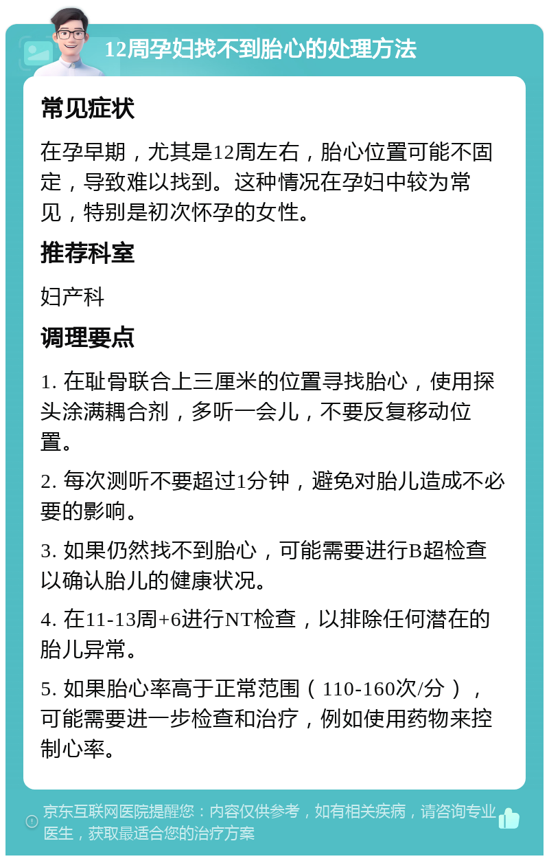 12周孕妇找不到胎心的处理方法 常见症状 在孕早期，尤其是12周左右，胎心位置可能不固定，导致难以找到。这种情况在孕妇中较为常见，特别是初次怀孕的女性。 推荐科室 妇产科 调理要点 1. 在耻骨联合上三厘米的位置寻找胎心，使用探头涂满耦合剂，多听一会儿，不要反复移动位置。 2. 每次测听不要超过1分钟，避免对胎儿造成不必要的影响。 3. 如果仍然找不到胎心，可能需要进行B超检查以确认胎儿的健康状况。 4. 在11-13周+6进行NT检查，以排除任何潜在的胎儿异常。 5. 如果胎心率高于正常范围（110-160次/分），可能需要进一步检查和治疗，例如使用药物来控制心率。