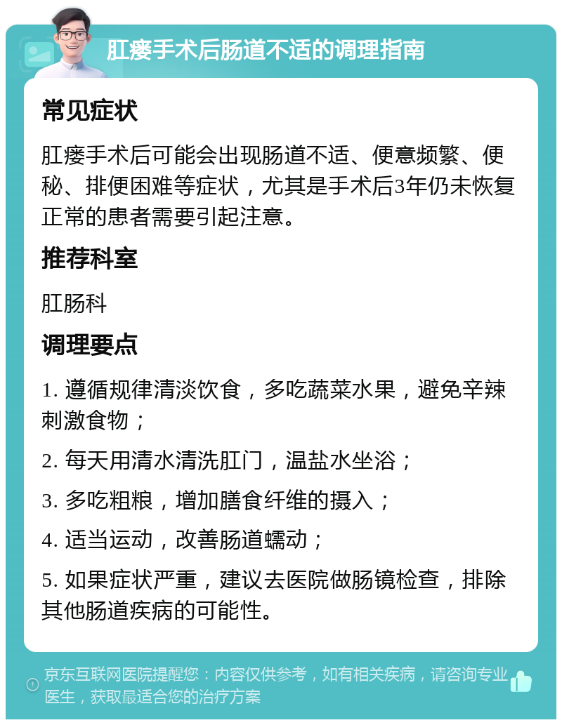 肛瘘手术后肠道不适的调理指南 常见症状 肛瘘手术后可能会出现肠道不适、便意频繁、便秘、排便困难等症状，尤其是手术后3年仍未恢复正常的患者需要引起注意。 推荐科室 肛肠科 调理要点 1. 遵循规律清淡饮食，多吃蔬菜水果，避免辛辣刺激食物； 2. 每天用清水清洗肛门，温盐水坐浴； 3. 多吃粗粮，增加膳食纤维的摄入； 4. 适当运动，改善肠道蠕动； 5. 如果症状严重，建议去医院做肠镜检查，排除其他肠道疾病的可能性。