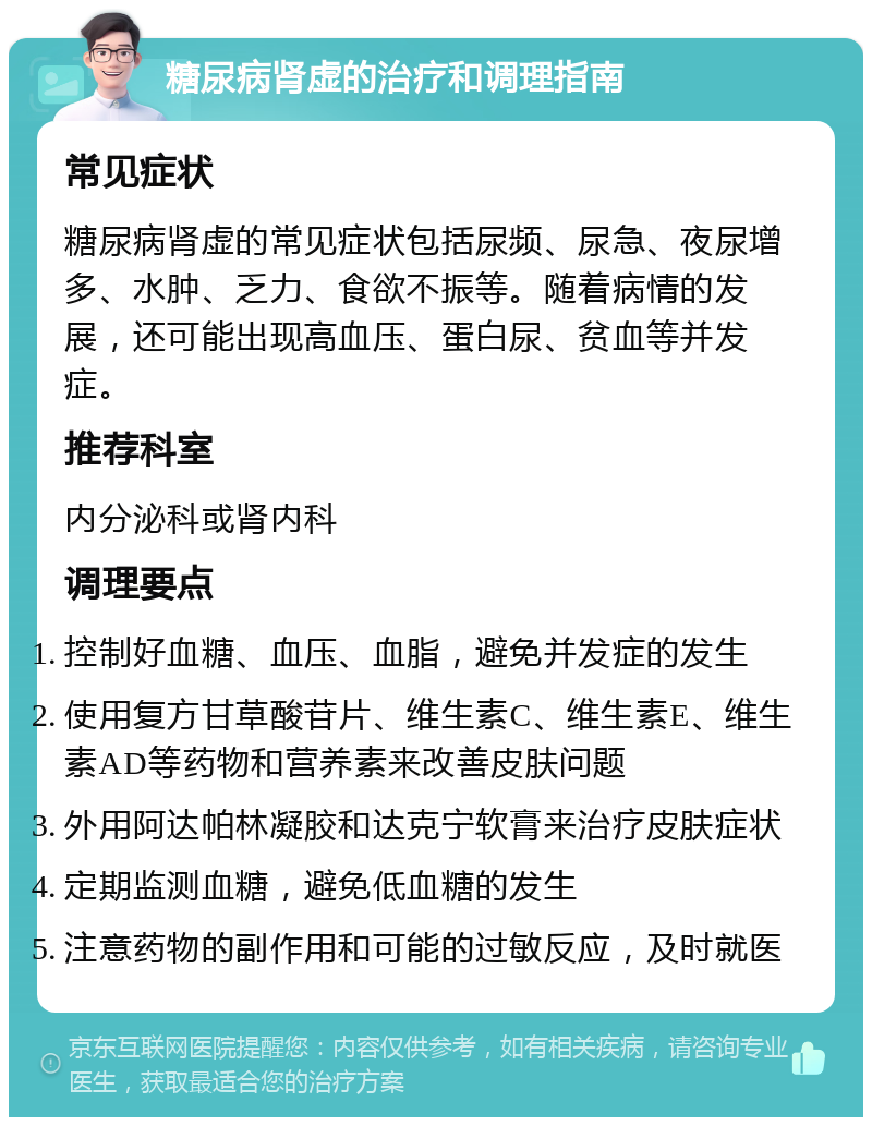 糖尿病肾虚的治疗和调理指南 常见症状 糖尿病肾虚的常见症状包括尿频、尿急、夜尿增多、水肿、乏力、食欲不振等。随着病情的发展，还可能出现高血压、蛋白尿、贫血等并发症。 推荐科室 内分泌科或肾内科 调理要点 控制好血糖、血压、血脂，避免并发症的发生 使用复方甘草酸苷片、维生素C、维生素E、维生素AD等药物和营养素来改善皮肤问题 外用阿达帕林凝胶和达克宁软膏来治疗皮肤症状 定期监测血糖，避免低血糖的发生 注意药物的副作用和可能的过敏反应，及时就医