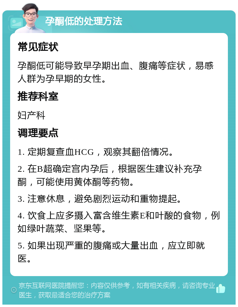 孕酮低的处理方法 常见症状 孕酮低可能导致早孕期出血、腹痛等症状，易感人群为孕早期的女性。 推荐科室 妇产科 调理要点 1. 定期复查血HCG，观察其翻倍情况。 2. 在B超确定宫内孕后，根据医生建议补充孕酮，可能使用黄体酮等药物。 3. 注意休息，避免剧烈运动和重物提起。 4. 饮食上应多摄入富含维生素E和叶酸的食物，例如绿叶蔬菜、坚果等。 5. 如果出现严重的腹痛或大量出血，应立即就医。