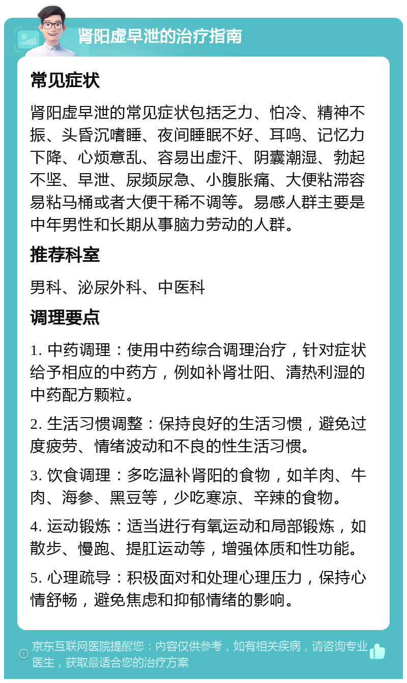 肾阳虚早泄的治疗指南 常见症状 肾阳虚早泄的常见症状包括乏力、怕冷、精神不振、头昏沉嗜睡、夜间睡眠不好、耳鸣、记忆力下降、心烦意乱、容易出虚汗、阴囊潮湿、勃起不坚、早泄、尿频尿急、小腹胀痛、大便粘滞容易粘马桶或者大便干稀不调等。易感人群主要是中年男性和长期从事脑力劳动的人群。 推荐科室 男科、泌尿外科、中医科 调理要点 1. 中药调理：使用中药综合调理治疗，针对症状给予相应的中药方，例如补肾壮阳、清热利湿的中药配方颗粒。 2. 生活习惯调整：保持良好的生活习惯，避免过度疲劳、情绪波动和不良的性生活习惯。 3. 饮食调理：多吃温补肾阳的食物，如羊肉、牛肉、海参、黑豆等，少吃寒凉、辛辣的食物。 4. 运动锻炼：适当进行有氧运动和局部锻炼，如散步、慢跑、提肛运动等，增强体质和性功能。 5. 心理疏导：积极面对和处理心理压力，保持心情舒畅，避免焦虑和抑郁情绪的影响。