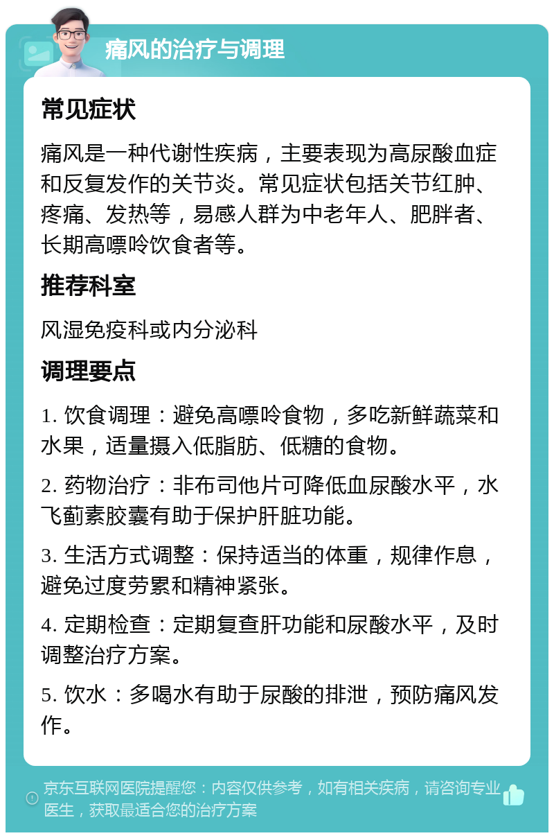 痛风的治疗与调理 常见症状 痛风是一种代谢性疾病，主要表现为高尿酸血症和反复发作的关节炎。常见症状包括关节红肿、疼痛、发热等，易感人群为中老年人、肥胖者、长期高嘌呤饮食者等。 推荐科室 风湿免疫科或内分泌科 调理要点 1. 饮食调理：避免高嘌呤食物，多吃新鲜蔬菜和水果，适量摄入低脂肪、低糖的食物。 2. 药物治疗：非布司他片可降低血尿酸水平，水飞蓟素胶囊有助于保护肝脏功能。 3. 生活方式调整：保持适当的体重，规律作息，避免过度劳累和精神紧张。 4. 定期检查：定期复查肝功能和尿酸水平，及时调整治疗方案。 5. 饮水：多喝水有助于尿酸的排泄，预防痛风发作。