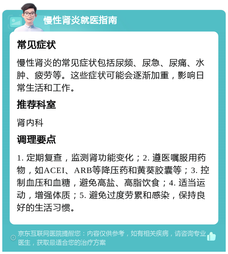 慢性肾炎就医指南 常见症状 慢性肾炎的常见症状包括尿频、尿急、尿痛、水肿、疲劳等。这些症状可能会逐渐加重，影响日常生活和工作。 推荐科室 肾内科 调理要点 1. 定期复查，监测肾功能变化；2. 遵医嘱服用药物，如ACEI、ARB等降压药和黄葵胶囊等；3. 控制血压和血糖，避免高盐、高脂饮食；4. 适当运动，增强体质；5. 避免过度劳累和感染，保持良好的生活习惯。