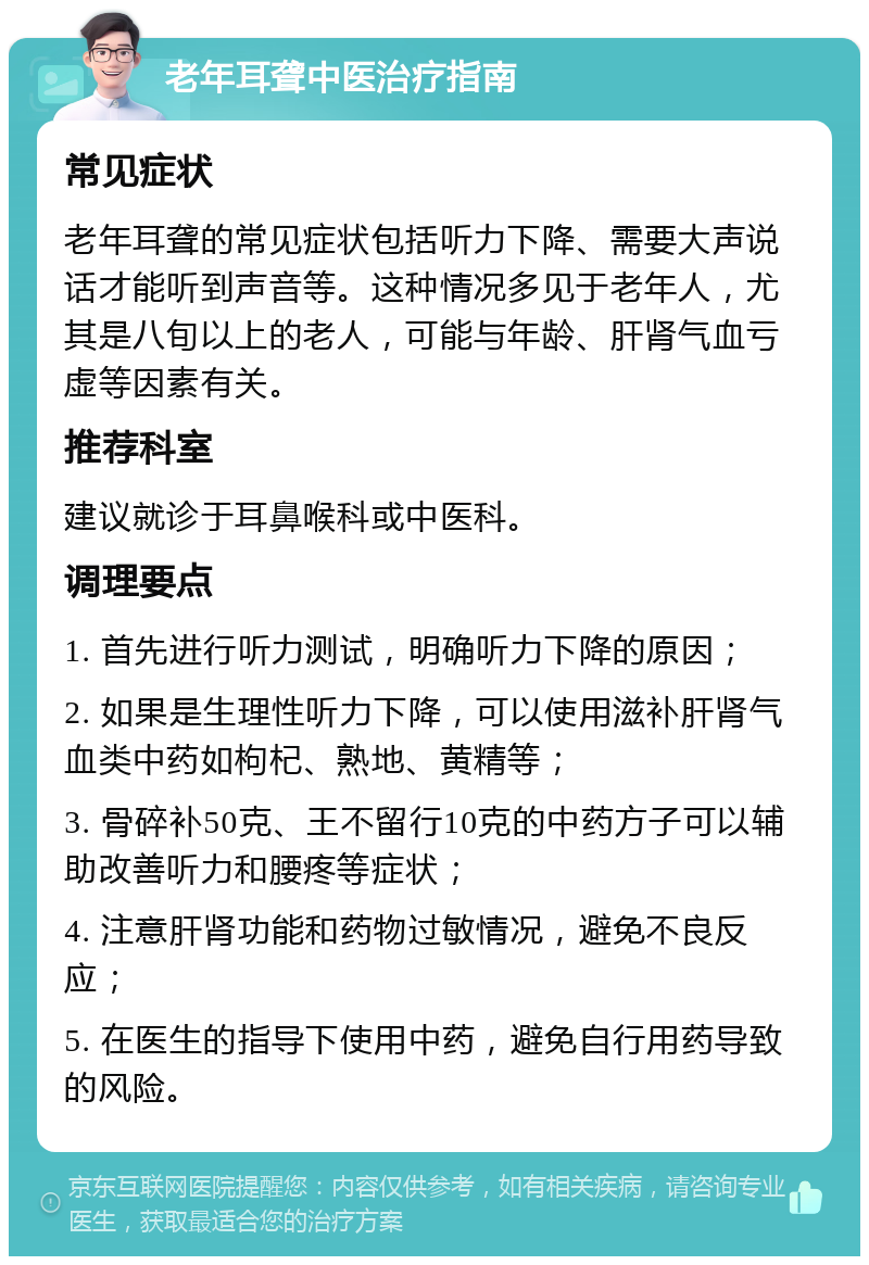 老年耳聋中医治疗指南 常见症状 老年耳聋的常见症状包括听力下降、需要大声说话才能听到声音等。这种情况多见于老年人，尤其是八旬以上的老人，可能与年龄、肝肾气血亏虚等因素有关。 推荐科室 建议就诊于耳鼻喉科或中医科。 调理要点 1. 首先进行听力测试，明确听力下降的原因； 2. 如果是生理性听力下降，可以使用滋补肝肾气血类中药如枸杞、熟地、黄精等； 3. 骨碎补50克、王不留行10克的中药方子可以辅助改善听力和腰疼等症状； 4. 注意肝肾功能和药物过敏情况，避免不良反应； 5. 在医生的指导下使用中药，避免自行用药导致的风险。