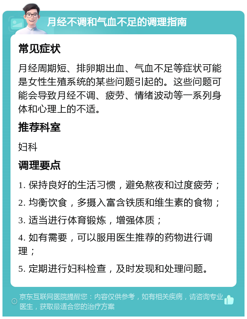 月经不调和气血不足的调理指南 常见症状 月经周期短、排卵期出血、气血不足等症状可能是女性生殖系统的某些问题引起的。这些问题可能会导致月经不调、疲劳、情绪波动等一系列身体和心理上的不适。 推荐科室 妇科 调理要点 1. 保持良好的生活习惯，避免熬夜和过度疲劳； 2. 均衡饮食，多摄入富含铁质和维生素的食物； 3. 适当进行体育锻炼，增强体质； 4. 如有需要，可以服用医生推荐的药物进行调理； 5. 定期进行妇科检查，及时发现和处理问题。