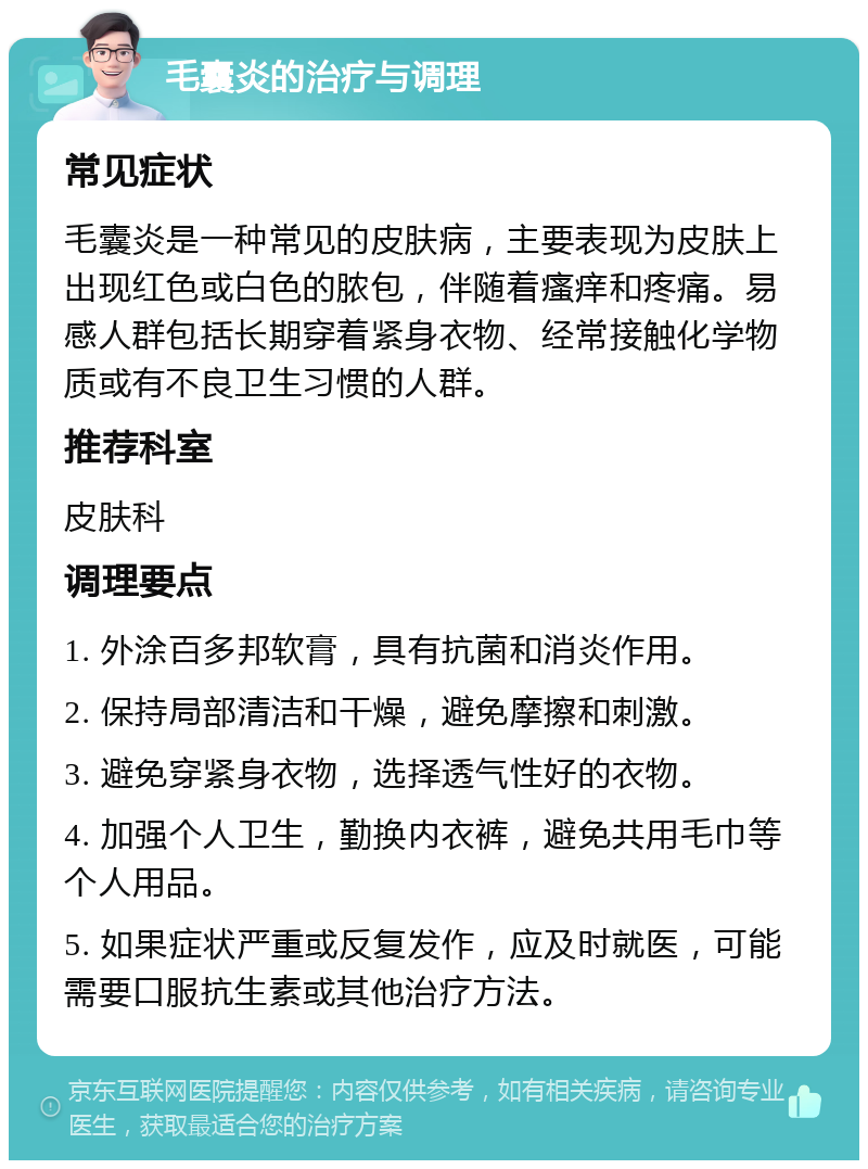 毛囊炎的治疗与调理 常见症状 毛囊炎是一种常见的皮肤病，主要表现为皮肤上出现红色或白色的脓包，伴随着瘙痒和疼痛。易感人群包括长期穿着紧身衣物、经常接触化学物质或有不良卫生习惯的人群。 推荐科室 皮肤科 调理要点 1. 外涂百多邦软膏，具有抗菌和消炎作用。 2. 保持局部清洁和干燥，避免摩擦和刺激。 3. 避免穿紧身衣物，选择透气性好的衣物。 4. 加强个人卫生，勤换内衣裤，避免共用毛巾等个人用品。 5. 如果症状严重或反复发作，应及时就医，可能需要口服抗生素或其他治疗方法。