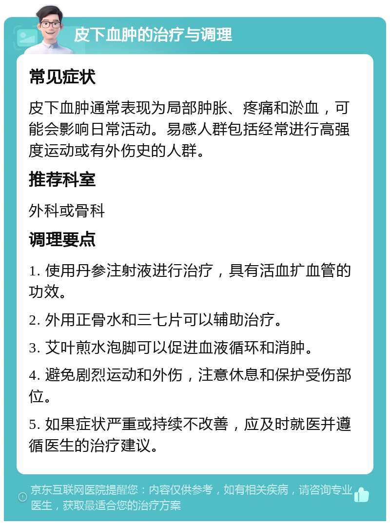 皮下血肿的治疗与调理 常见症状 皮下血肿通常表现为局部肿胀、疼痛和淤血，可能会影响日常活动。易感人群包括经常进行高强度运动或有外伤史的人群。 推荐科室 外科或骨科 调理要点 1. 使用丹参注射液进行治疗，具有活血扩血管的功效。 2. 外用正骨水和三七片可以辅助治疗。 3. 艾叶煎水泡脚可以促进血液循环和消肿。 4. 避免剧烈运动和外伤，注意休息和保护受伤部位。 5. 如果症状严重或持续不改善，应及时就医并遵循医生的治疗建议。