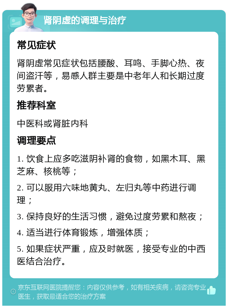 肾阴虚的调理与治疗 常见症状 肾阴虚常见症状包括腰酸、耳鸣、手脚心热、夜间盗汗等，易感人群主要是中老年人和长期过度劳累者。 推荐科室 中医科或肾脏内科 调理要点 1. 饮食上应多吃滋阴补肾的食物，如黑木耳、黑芝麻、核桃等； 2. 可以服用六味地黄丸、左归丸等中药进行调理； 3. 保持良好的生活习惯，避免过度劳累和熬夜； 4. 适当进行体育锻炼，增强体质； 5. 如果症状严重，应及时就医，接受专业的中西医结合治疗。