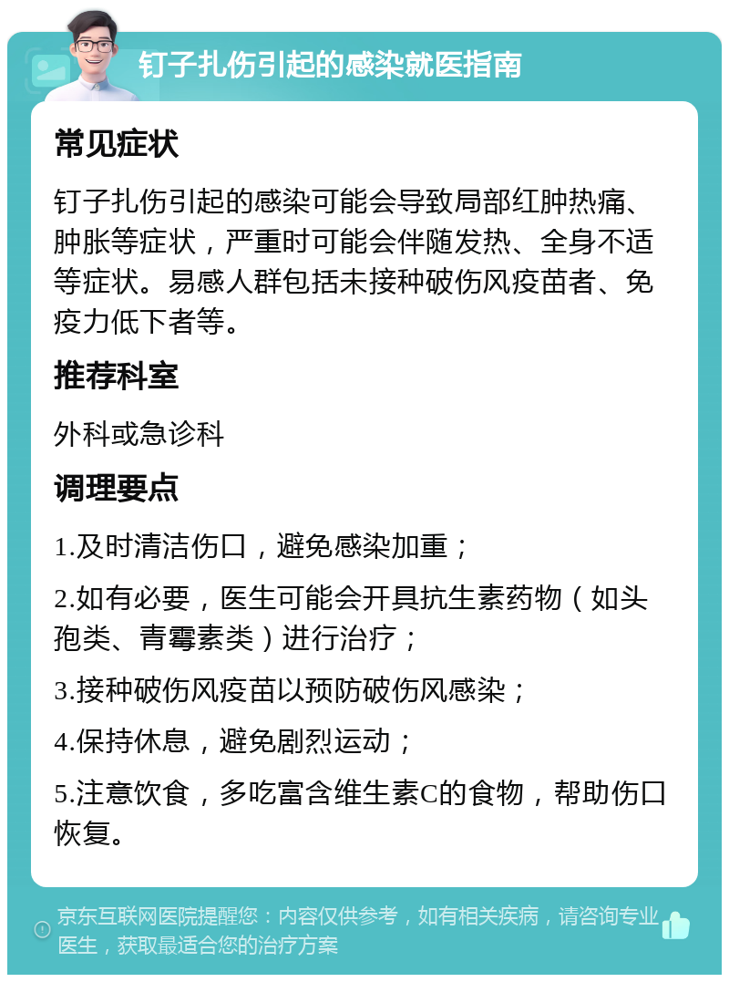 钉子扎伤引起的感染就医指南 常见症状 钉子扎伤引起的感染可能会导致局部红肿热痛、肿胀等症状，严重时可能会伴随发热、全身不适等症状。易感人群包括未接种破伤风疫苗者、免疫力低下者等。 推荐科室 外科或急诊科 调理要点 1.及时清洁伤口，避免感染加重； 2.如有必要，医生可能会开具抗生素药物（如头孢类、青霉素类）进行治疗； 3.接种破伤风疫苗以预防破伤风感染； 4.保持休息，避免剧烈运动； 5.注意饮食，多吃富含维生素C的食物，帮助伤口恢复。